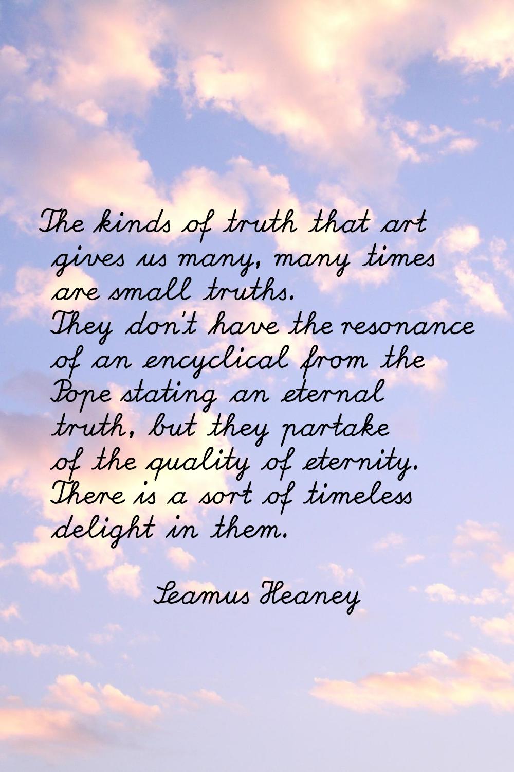 The kinds of truth that art gives us many, many times are small truths. They don't have the resonan