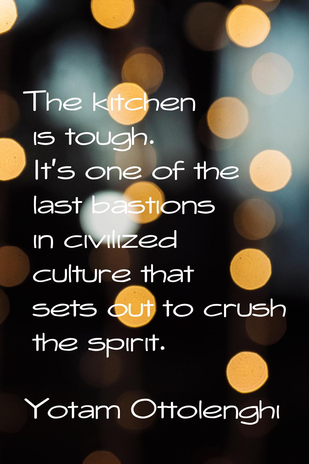 The kitchen is tough. It's one of the last bastions in civilized culture that sets out to crush the
