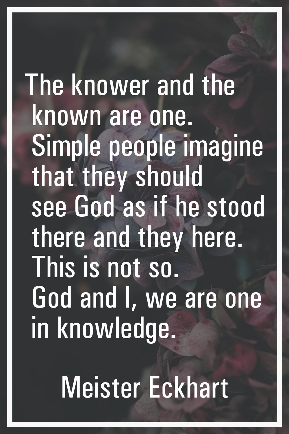 The knower and the known are one. Simple people imagine that they should see God as if he stood the