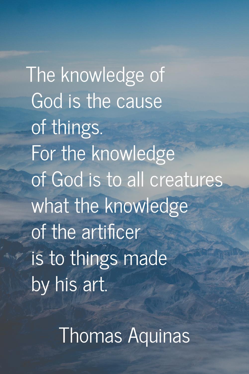 The knowledge of God is the cause of things. For the knowledge of God is to all creatures what the 