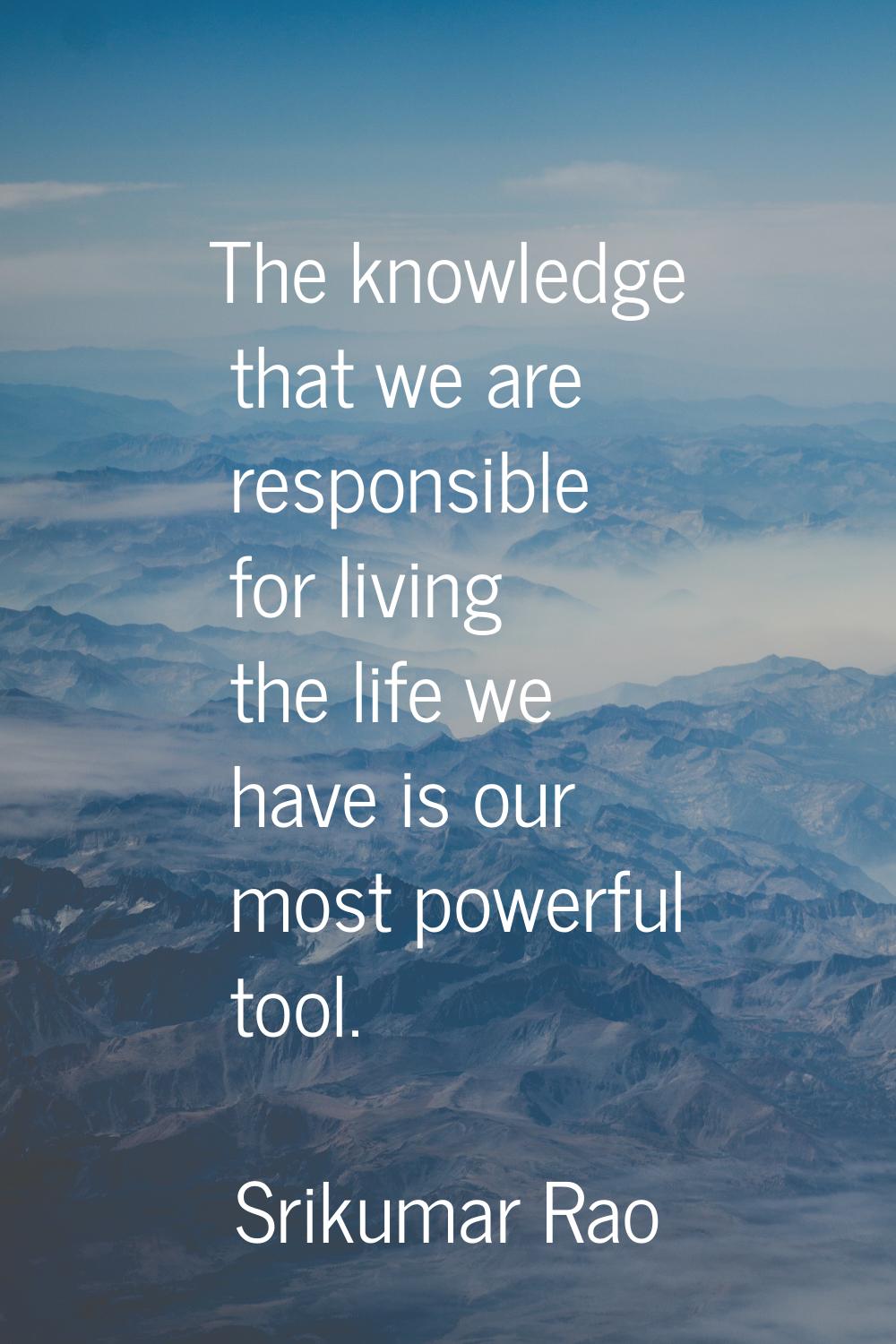 The knowledge that we are responsible for living the life we have is our most powerful tool.