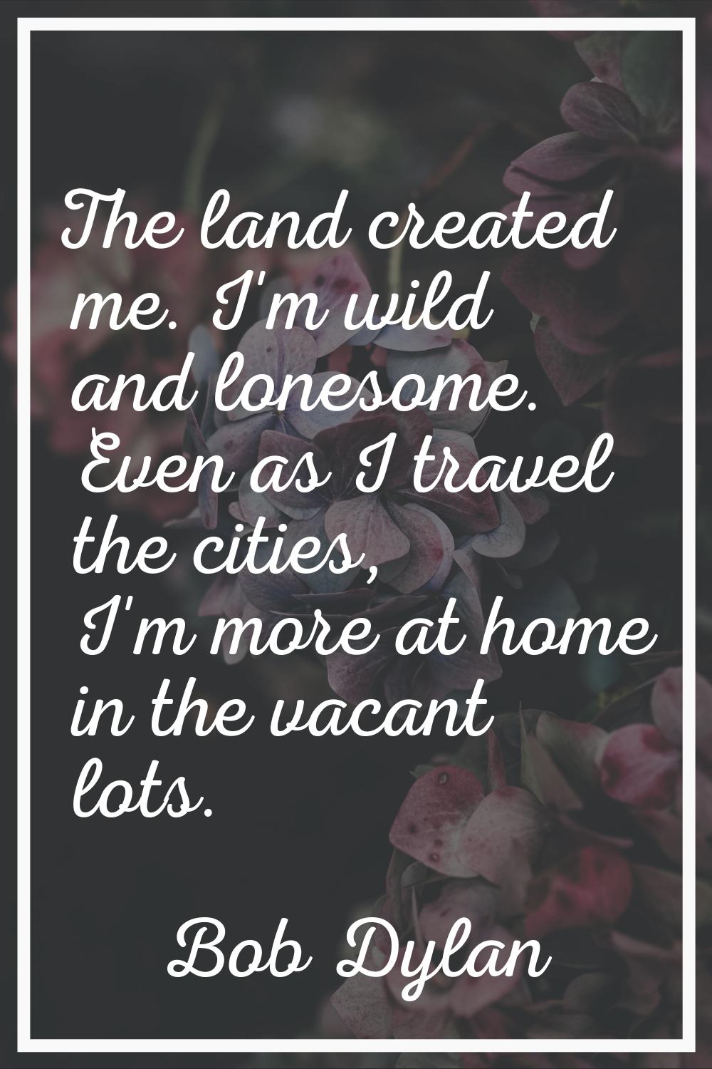 The land created me. I'm wild and lonesome. Even as I travel the cities, I'm more at home in the va
