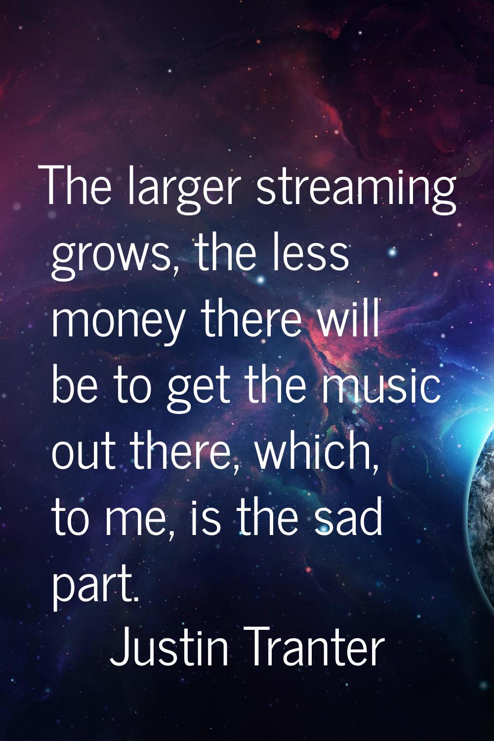 The larger streaming grows, the less money there will be to get the music out there, which, to me, 