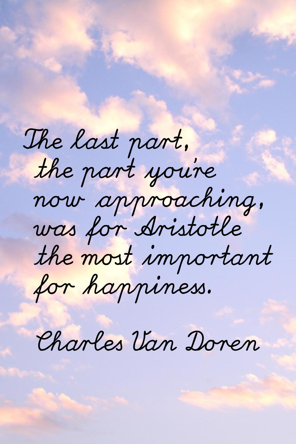 The last part, the part you're now approaching, was for Aristotle the most important for happiness.