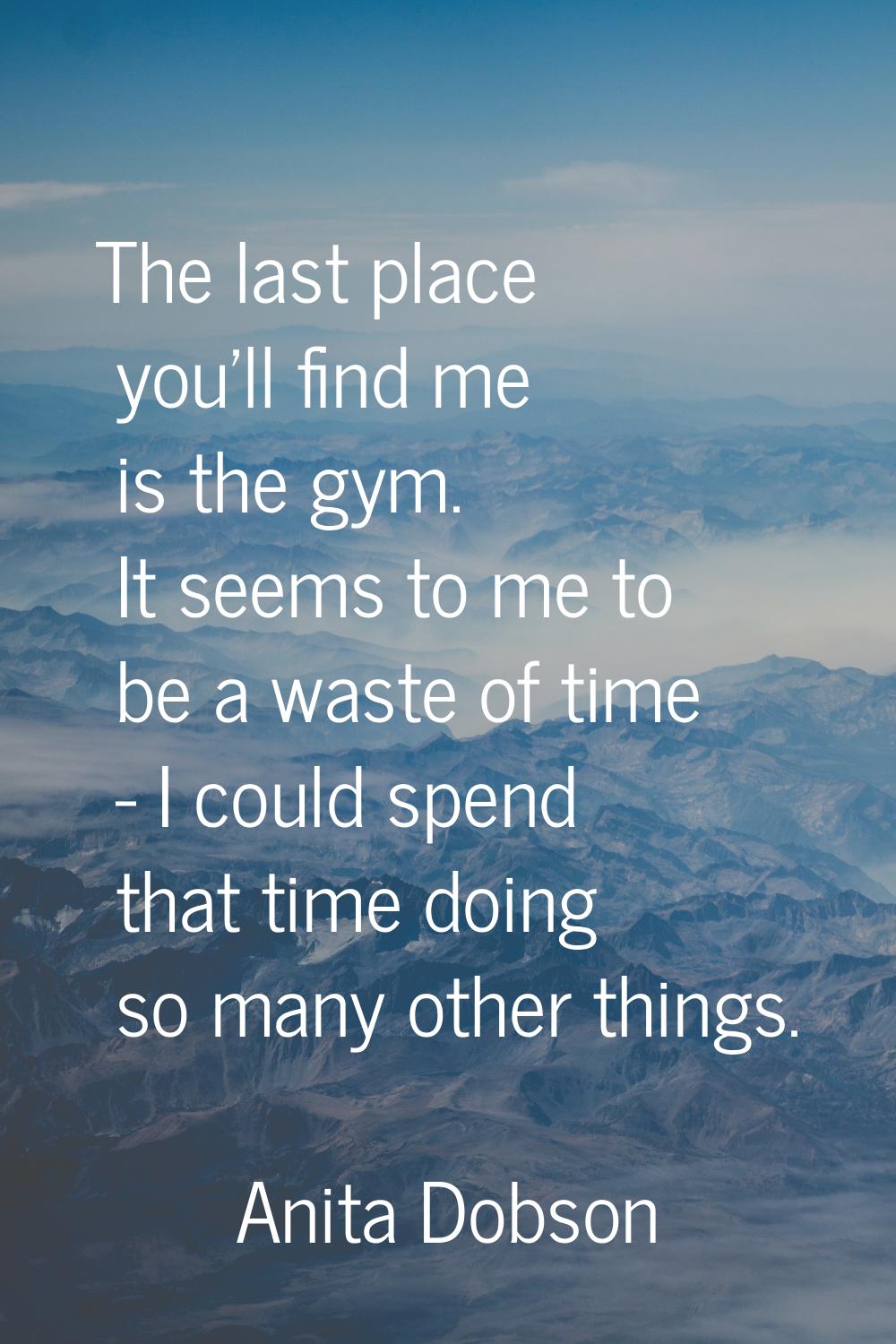 The last place you'll find me is the gym. It seems to me to be a waste of time - I could spend that
