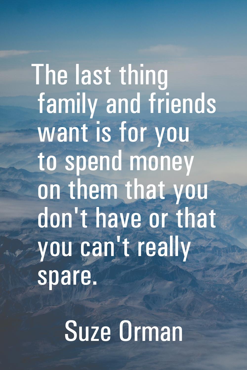 The last thing family and friends want is for you to spend money on them that you don't have or tha
