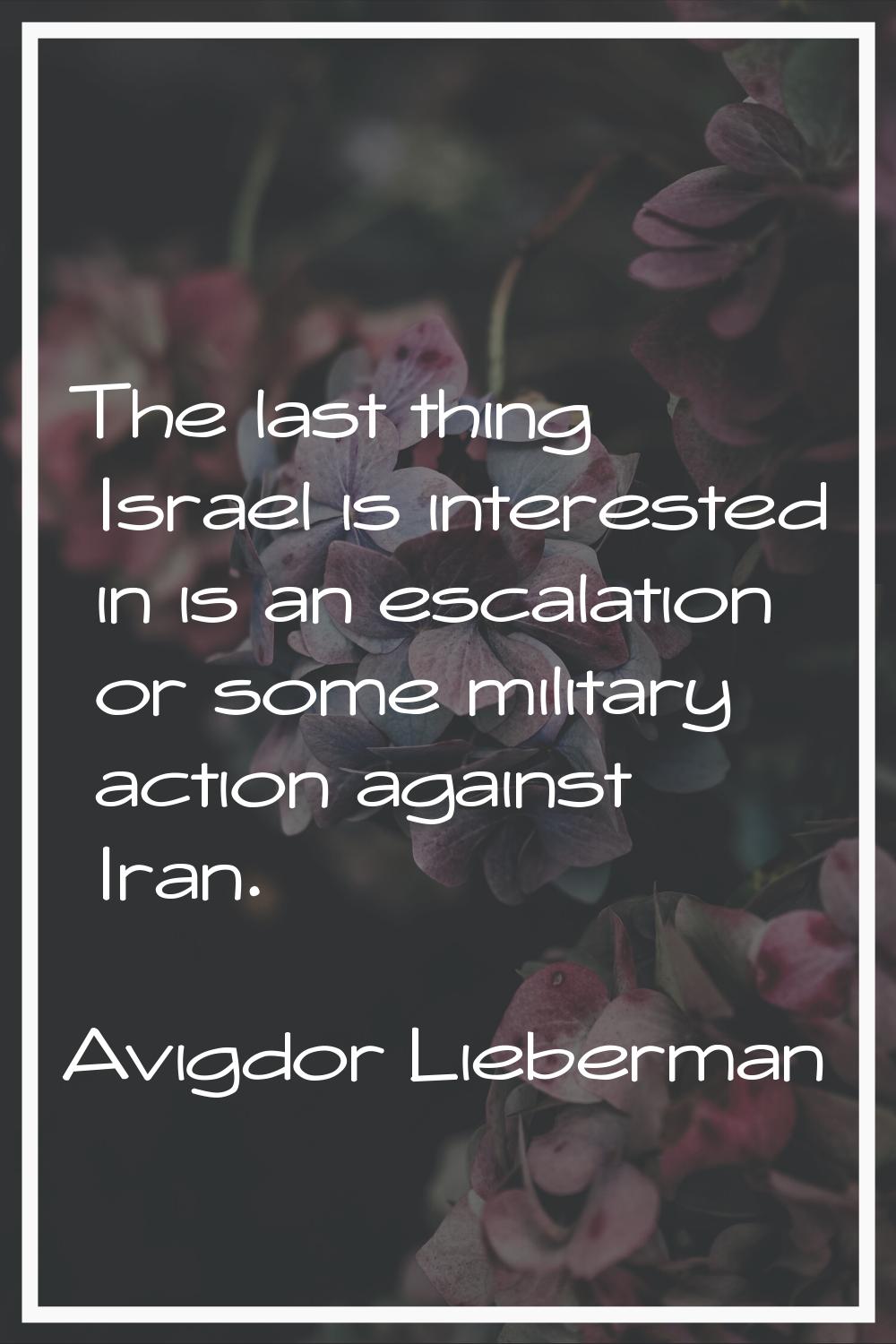 The last thing Israel is interested in is an escalation or some military action against Iran.