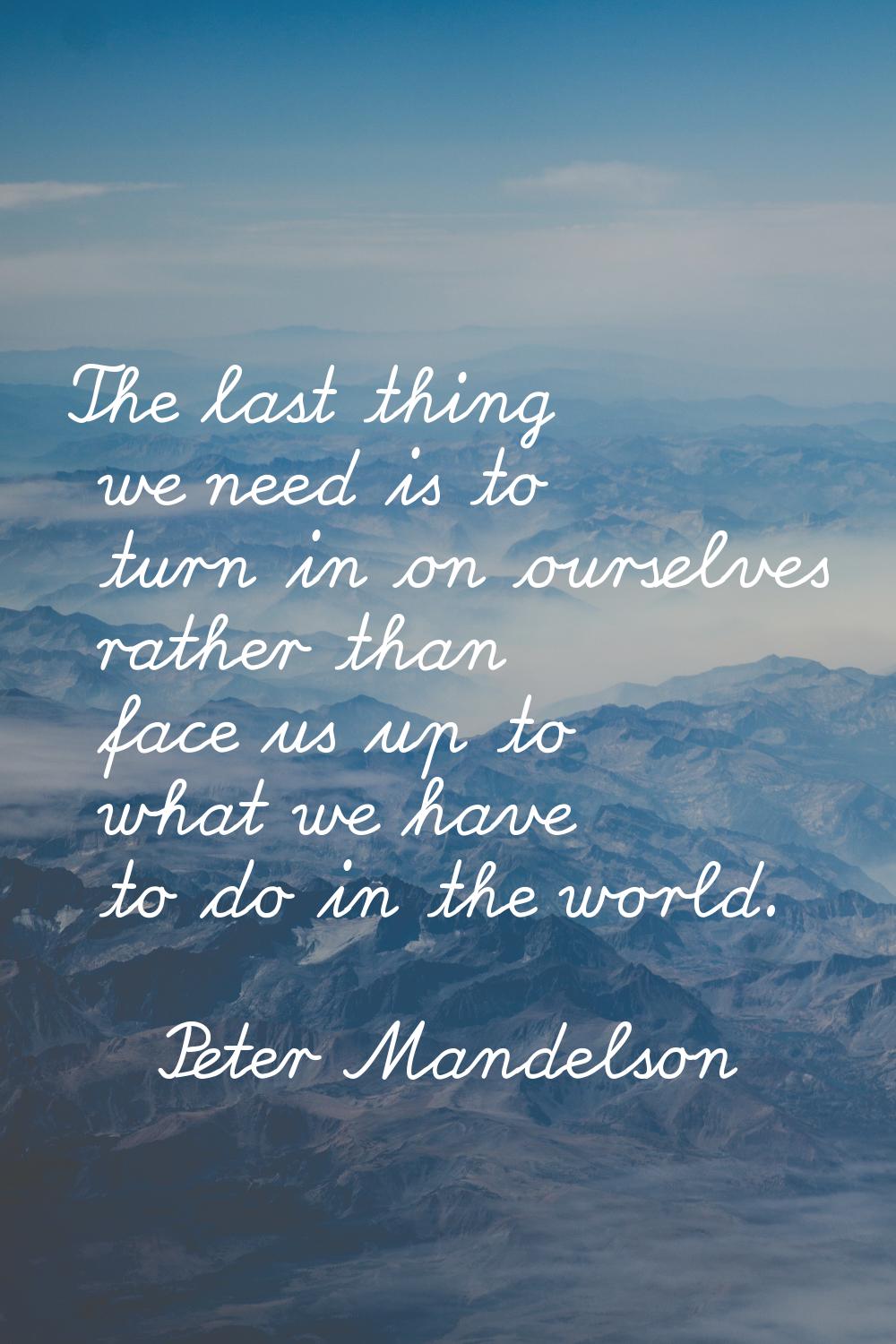 The last thing we need is to turn in on ourselves rather than face us up to what we have to do in t