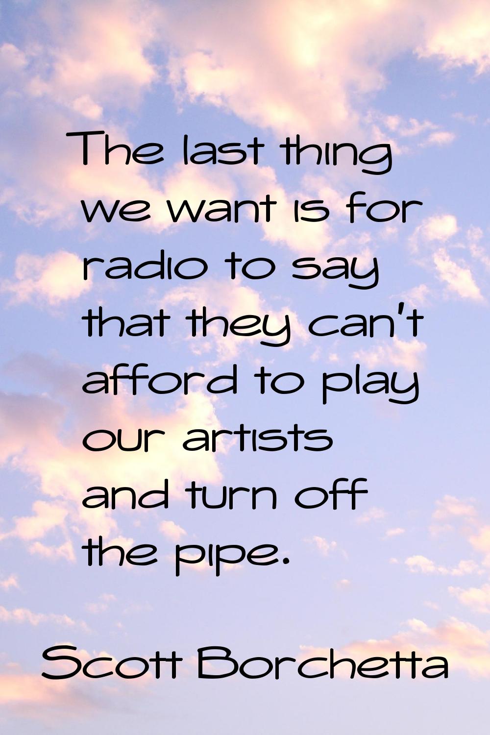The last thing we want is for radio to say that they can't afford to play our artists and turn off 