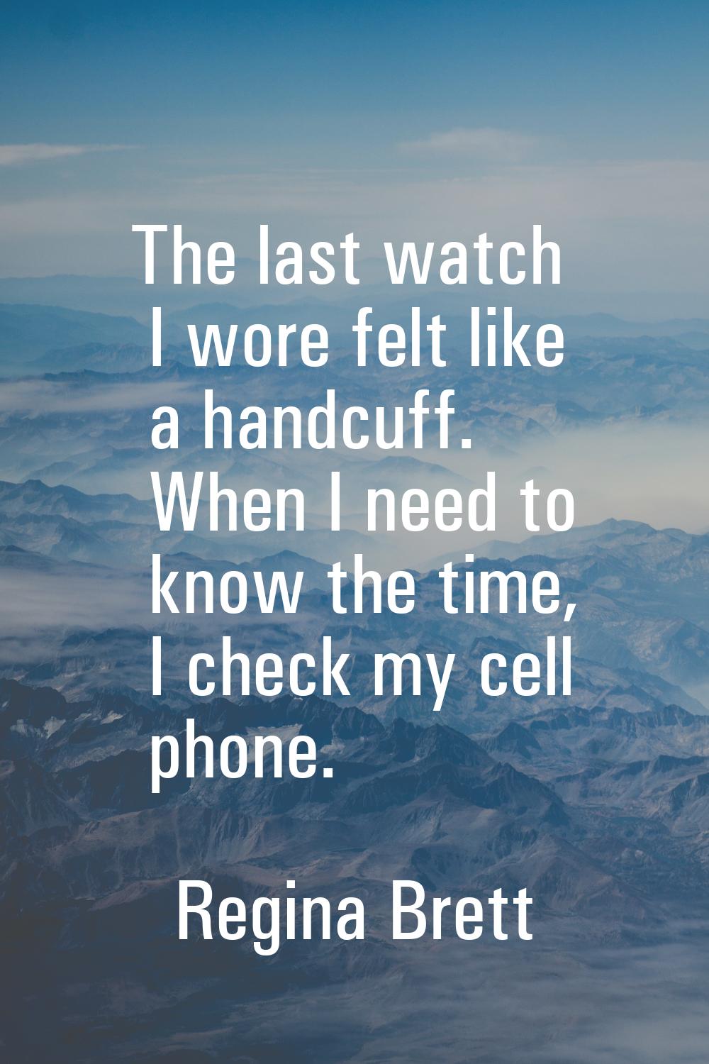 The last watch I wore felt like a handcuff. When I need to know the time, I check my cell phone.