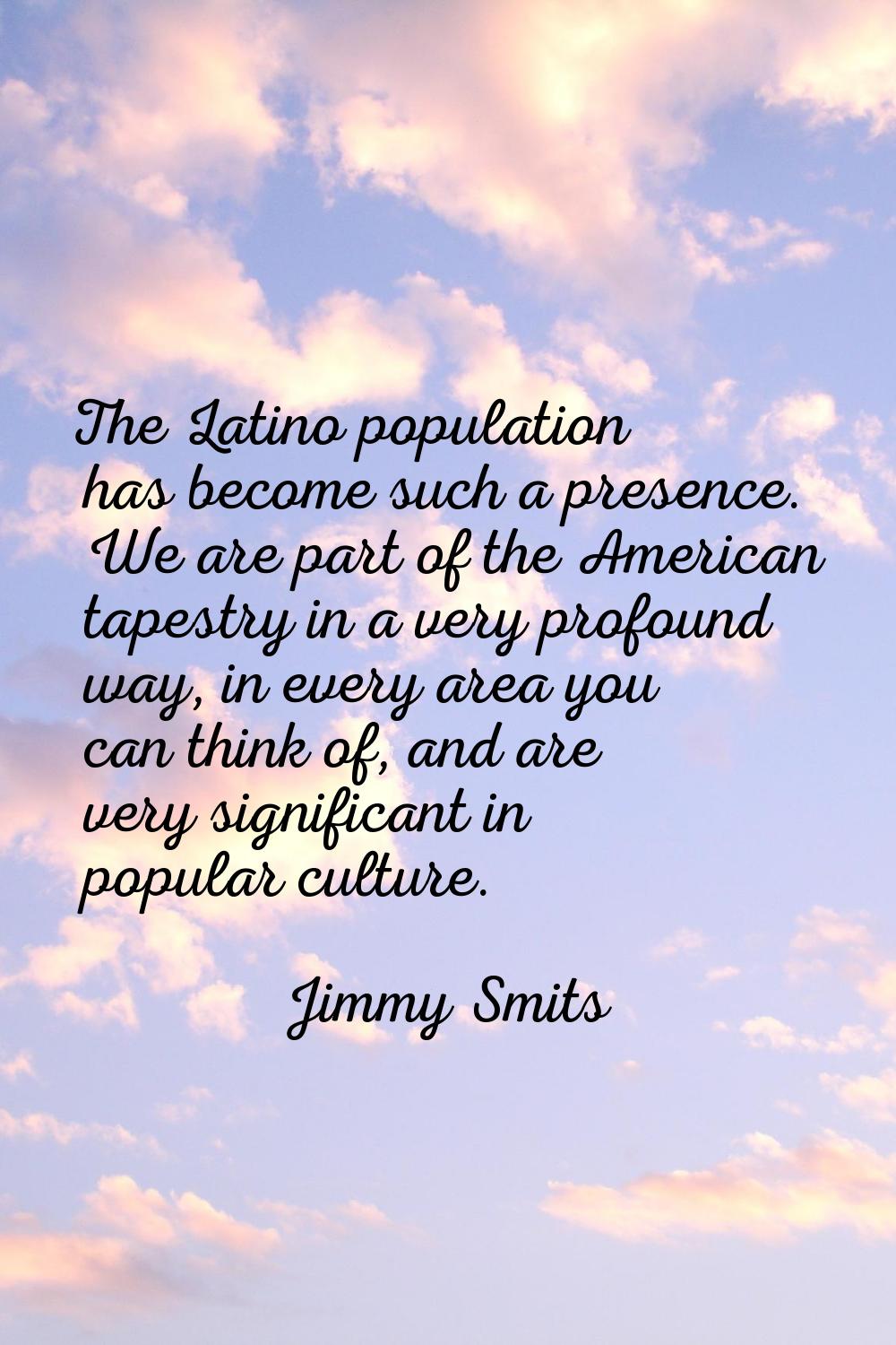 The Latino population has become such a presence. We are part of the American tapestry in a very pr