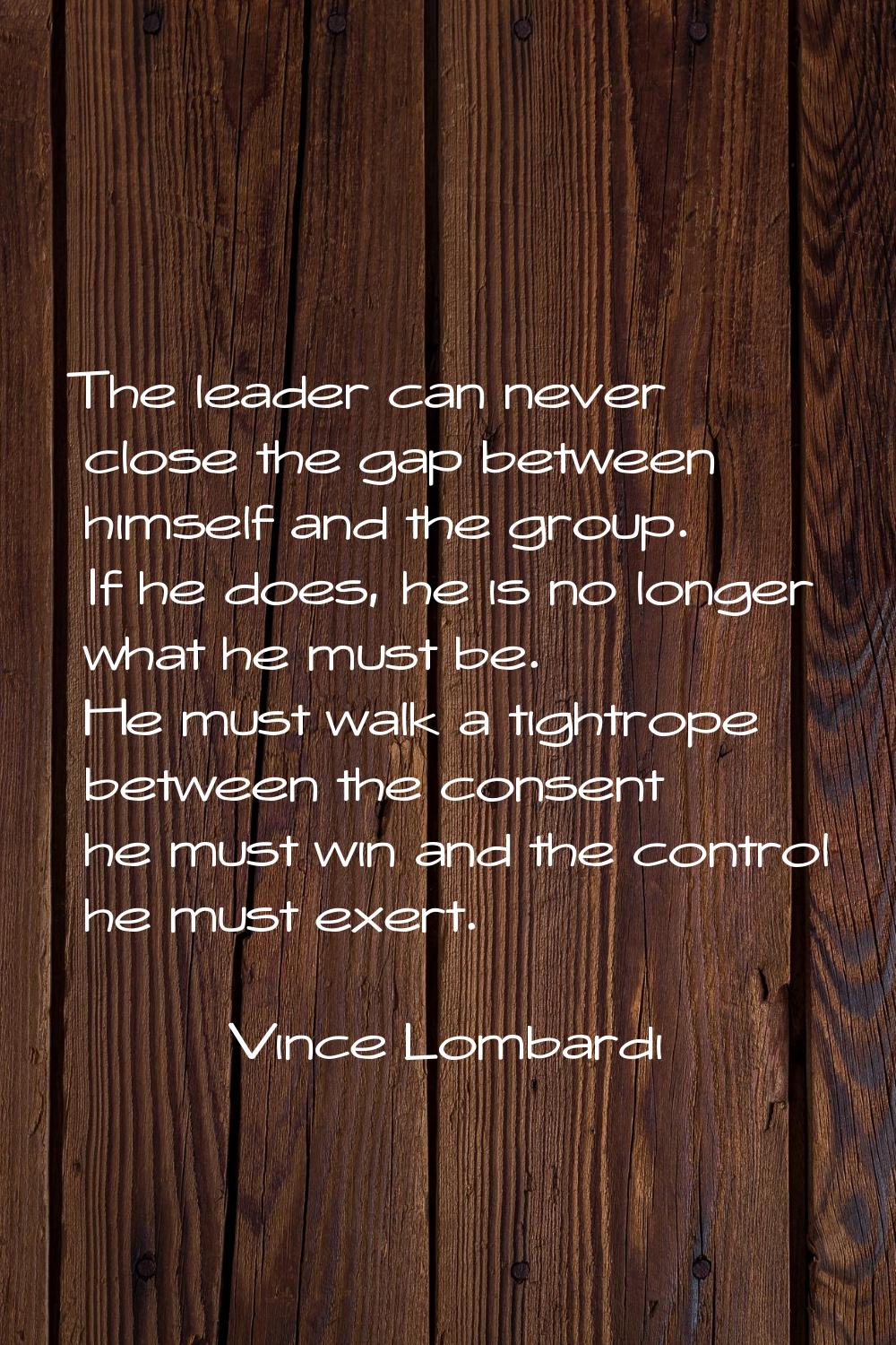 The leader can never close the gap between himself and the group. If he does, he is no longer what 