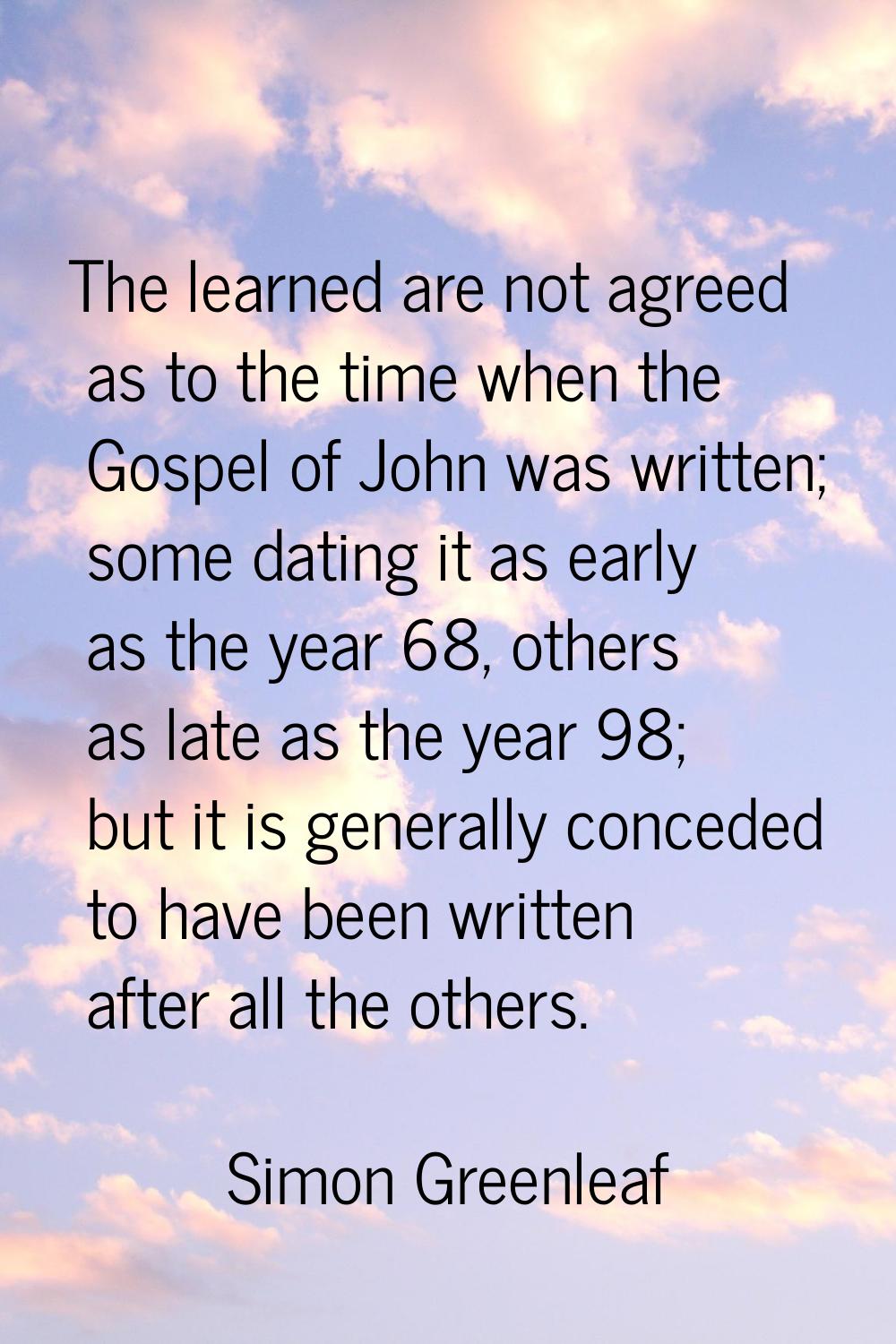 The learned are not agreed as to the time when the Gospel of John was written; some dating it as ea