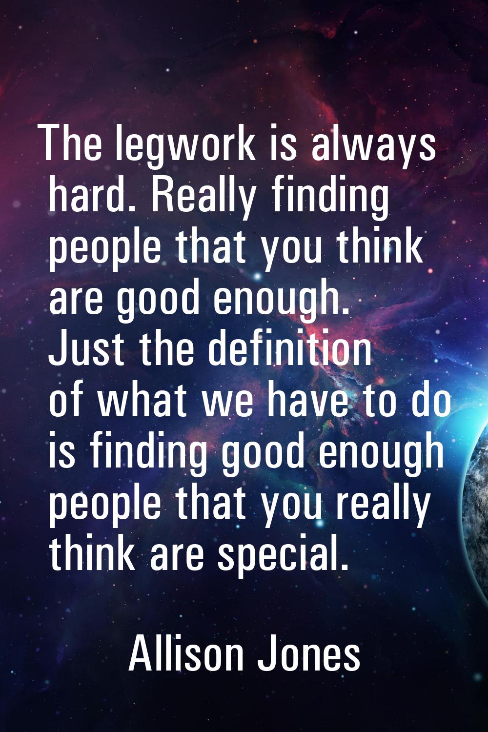 The legwork is always hard. Really finding people that you think are good enough. Just the definiti