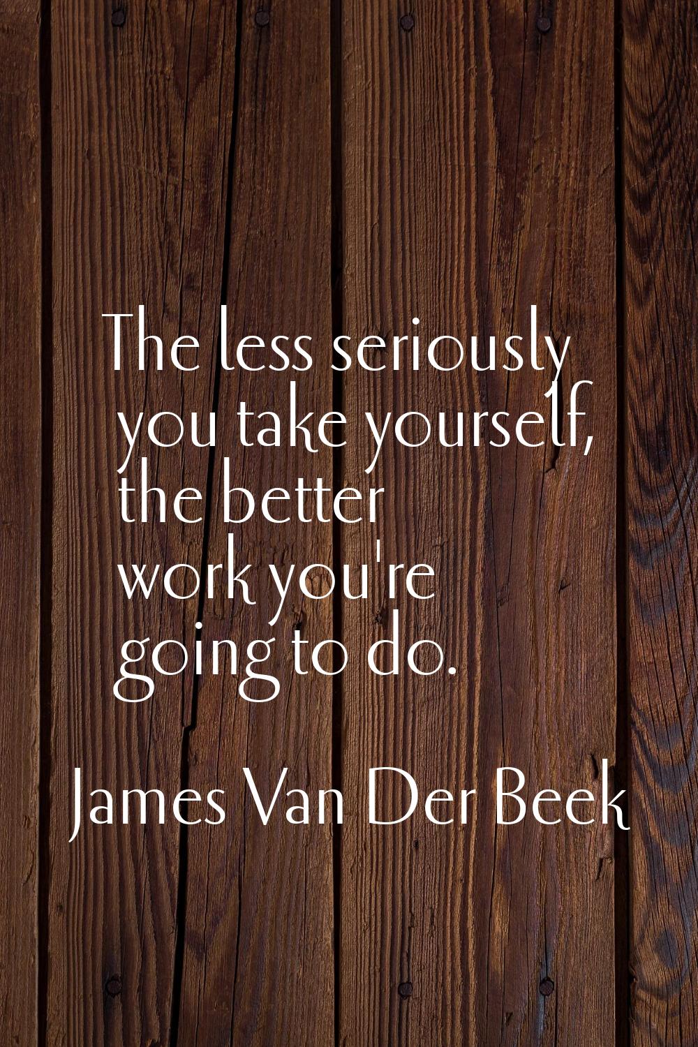 The less seriously you take yourself, the better work you're going to do.