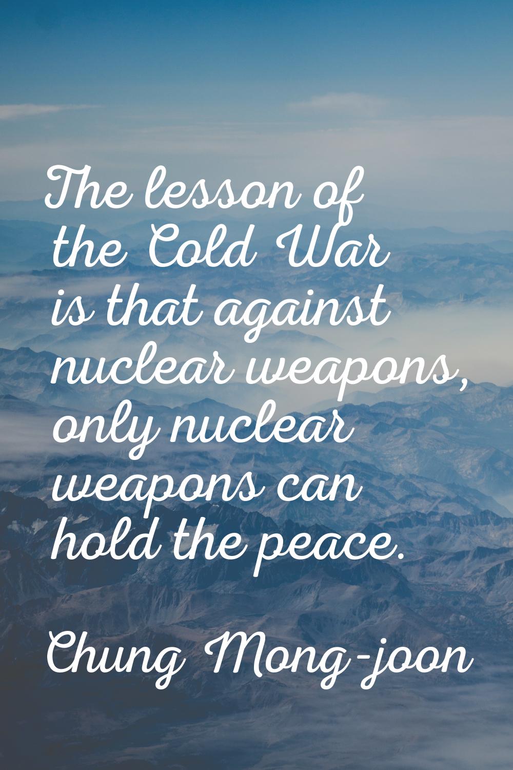 The lesson of the Cold War is that against nuclear weapons, only nuclear weapons can hold the peace