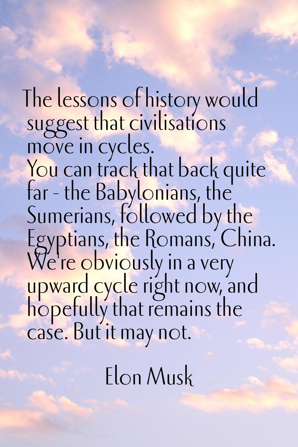 The lessons of history would suggest that civilisations move in cycles. You can track that back qui