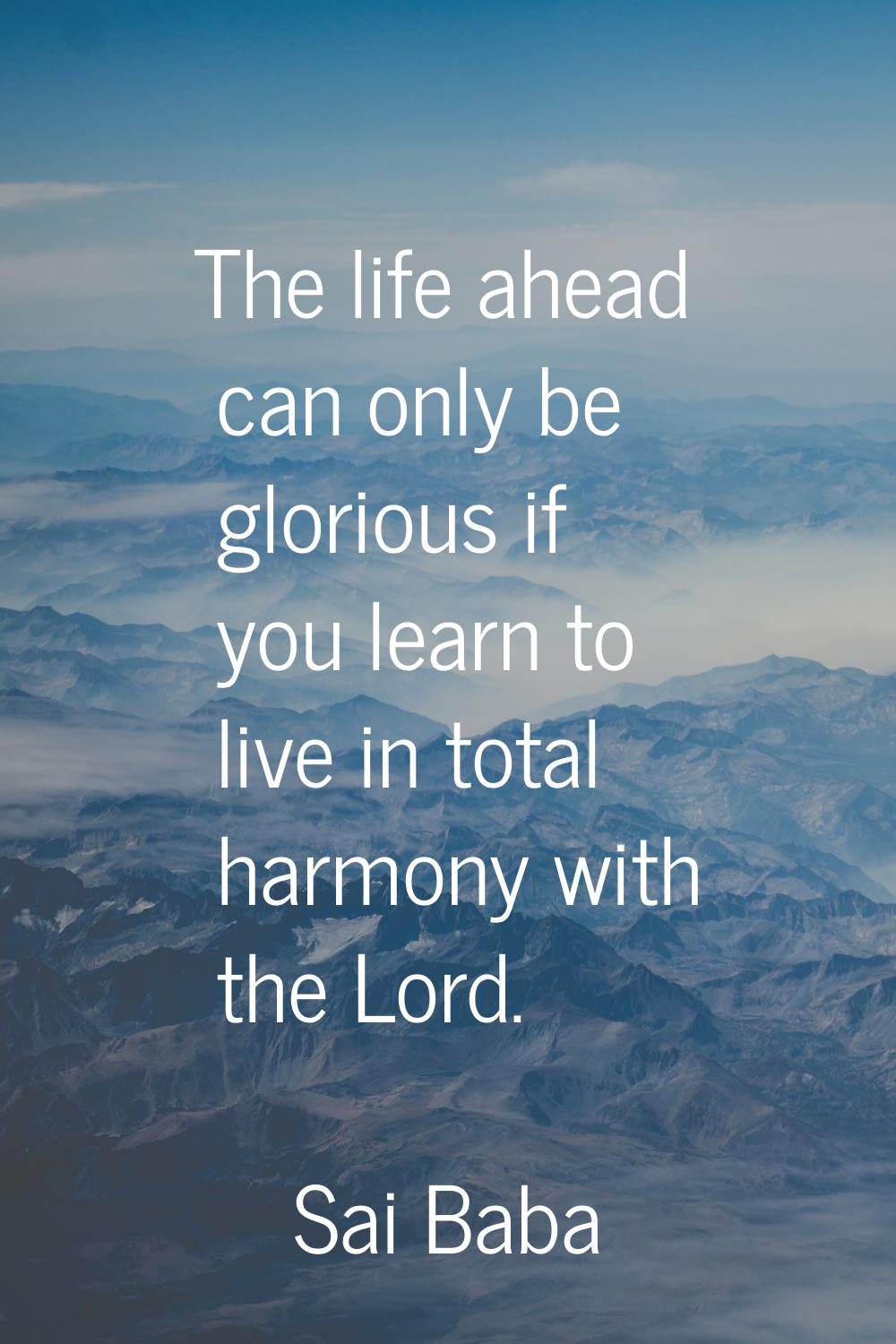 The life ahead can only be glorious if you learn to live in total harmony with the Lord.