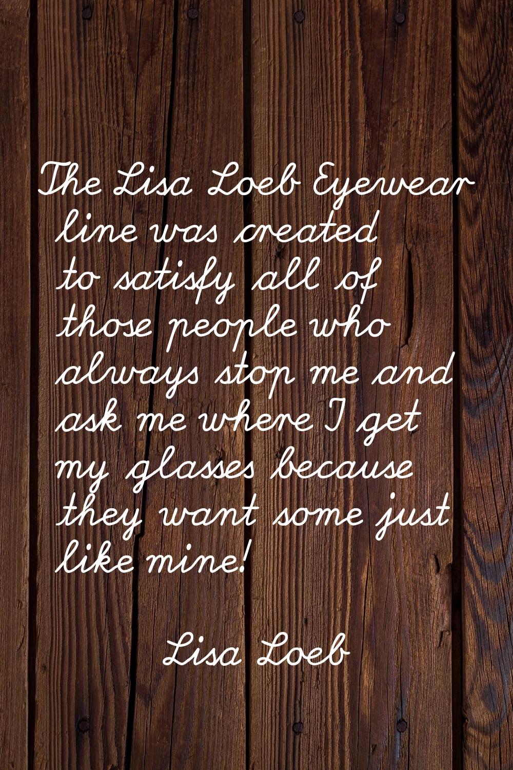 The Lisa Loeb Eyewear line was created to satisfy all of those people who always stop me and ask me