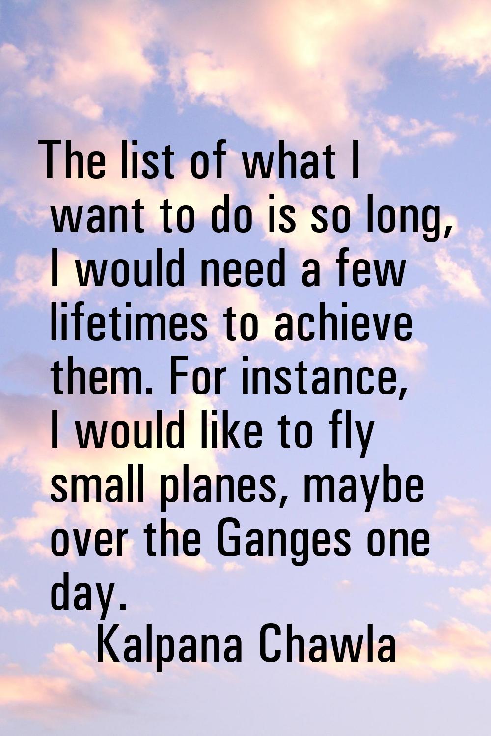 The list of what I want to do is so long, I would need a few lifetimes to achieve them. For instanc
