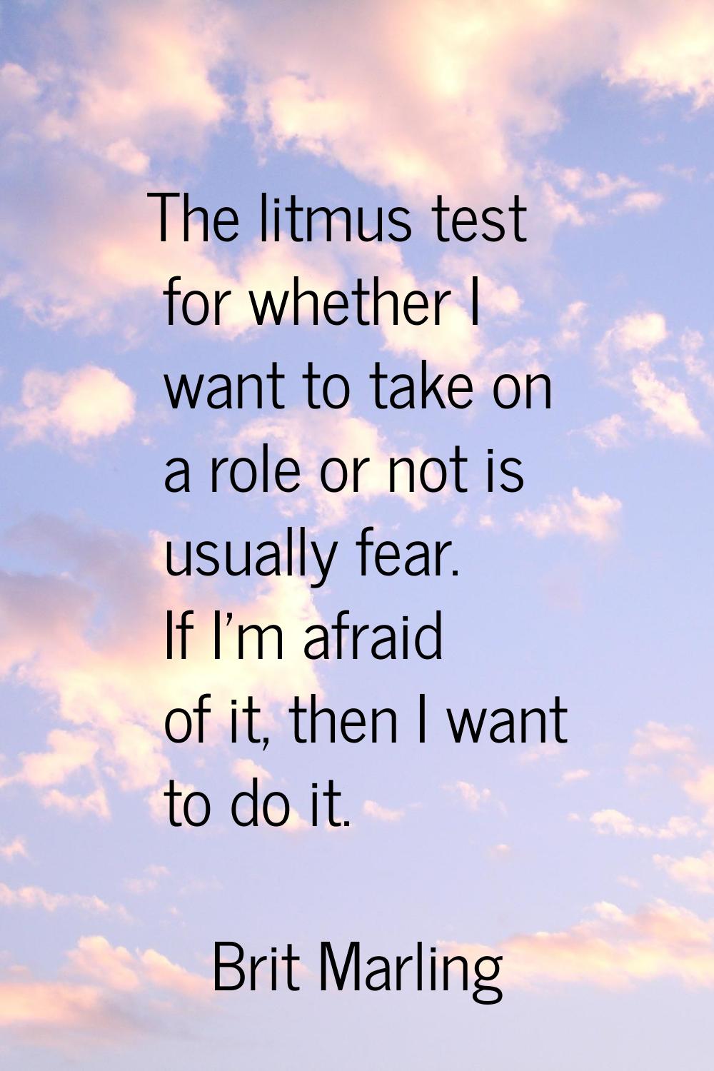 The litmus test for whether I want to take on a role or not is usually fear. If I'm afraid of it, t