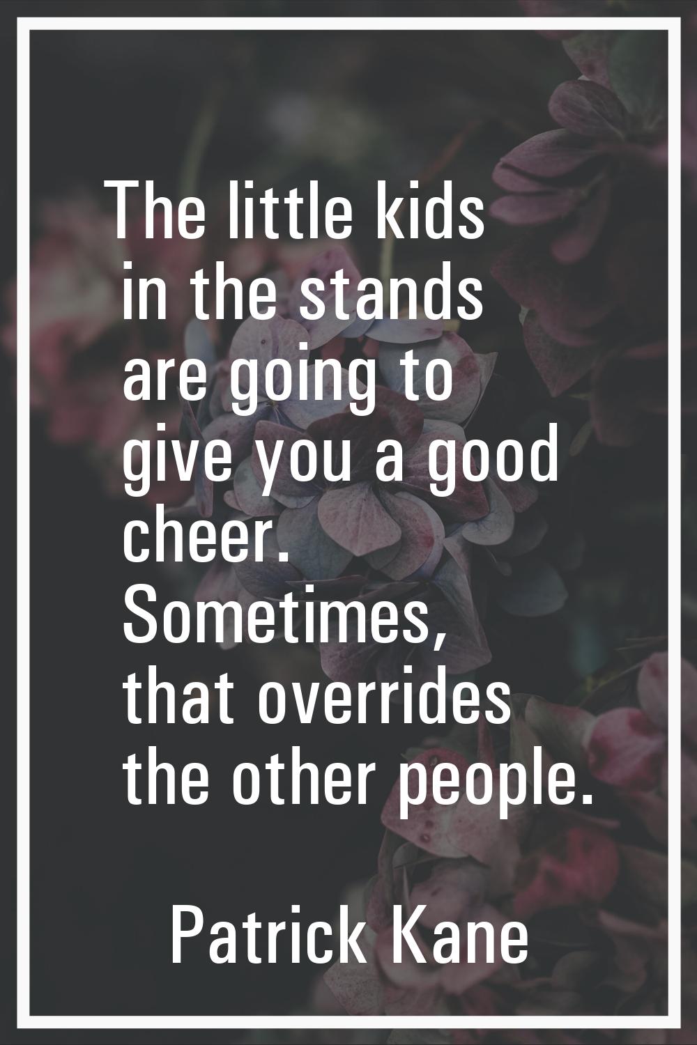 The little kids in the stands are going to give you a good cheer. Sometimes, that overrides the oth