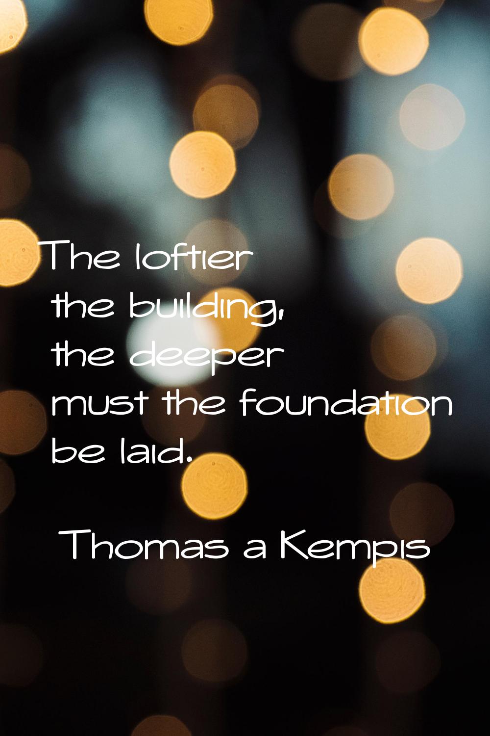 The loftier the building, the deeper must the foundation be laid.