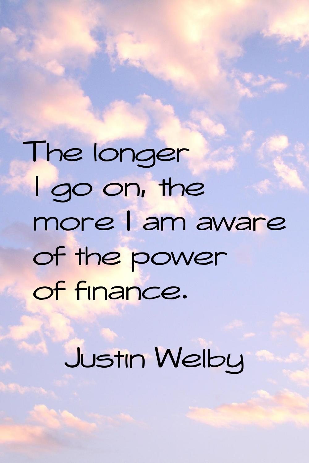 The longer I go on, the more I am aware of the power of finance.
