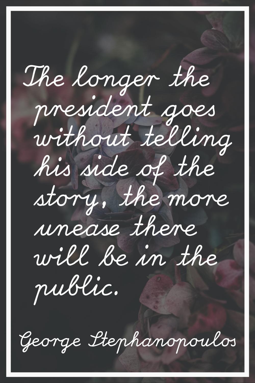 The longer the president goes without telling his side of the story, the more unease there will be 