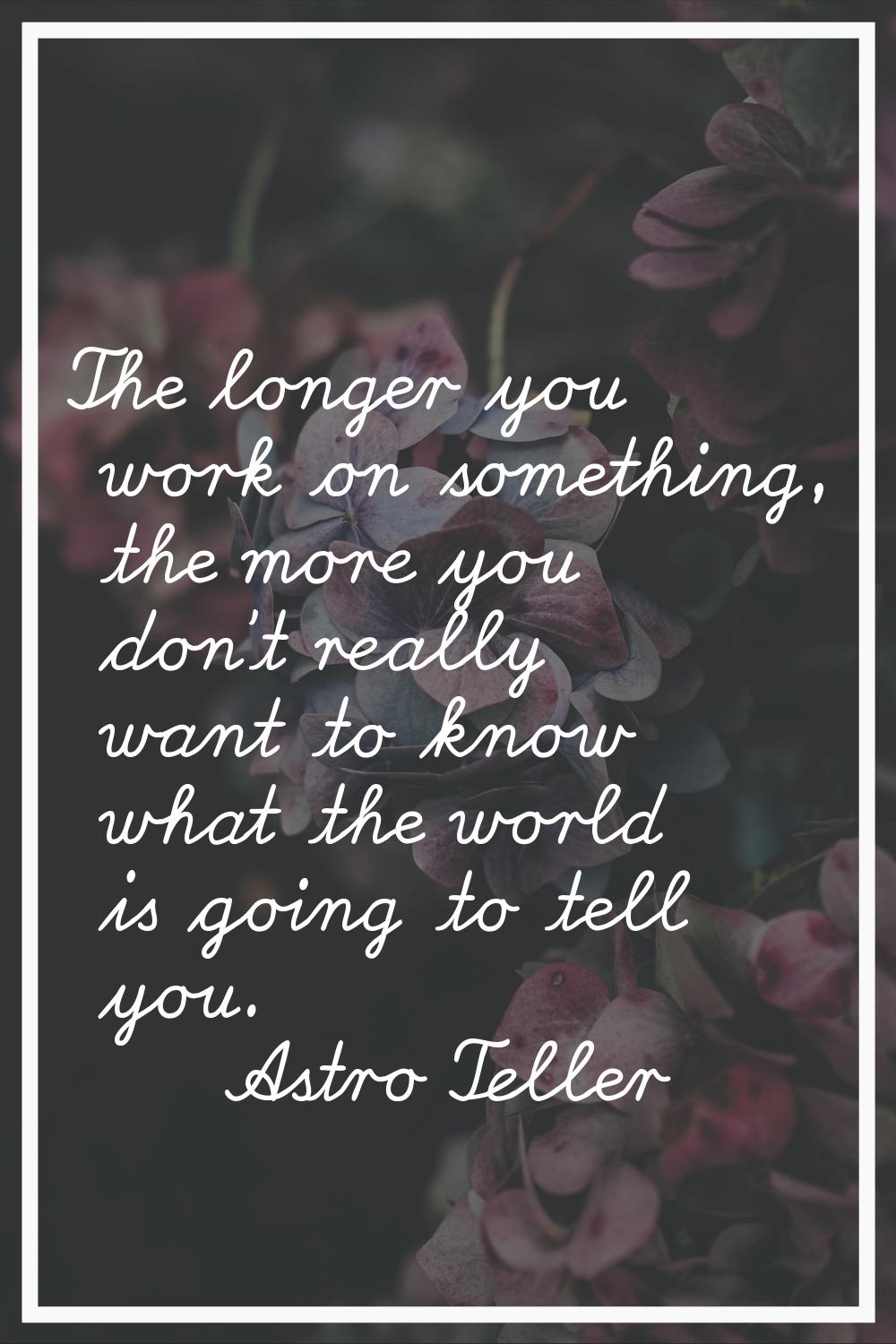 The longer you work on something, the more you don't really want to know what the world is going to