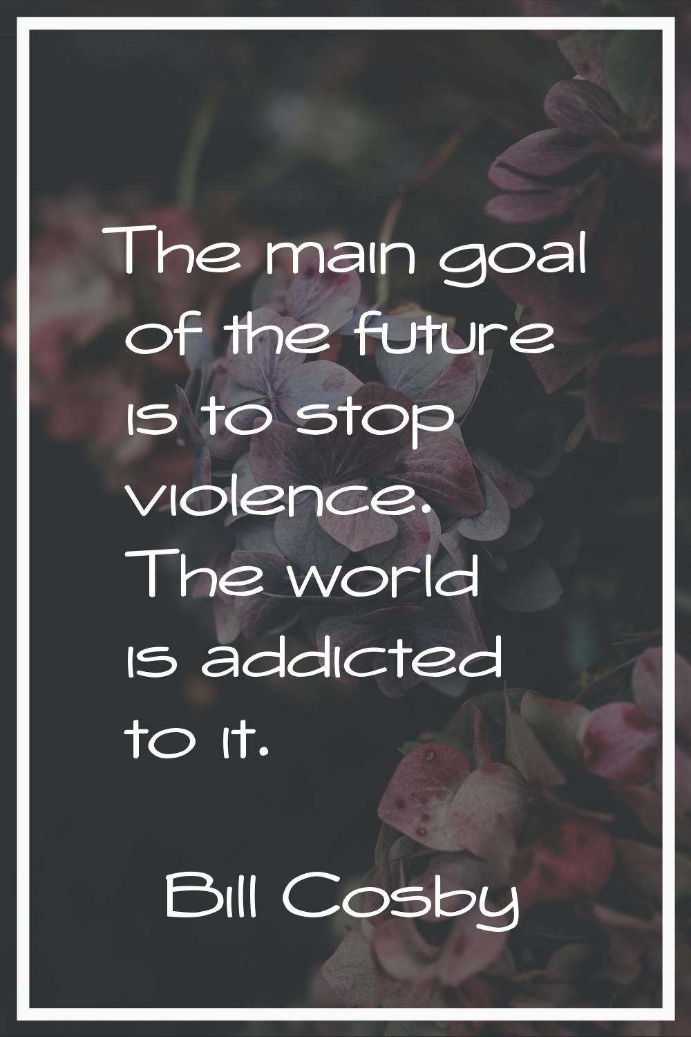 The main goal of the future is to stop violence. The world is addicted to it.
