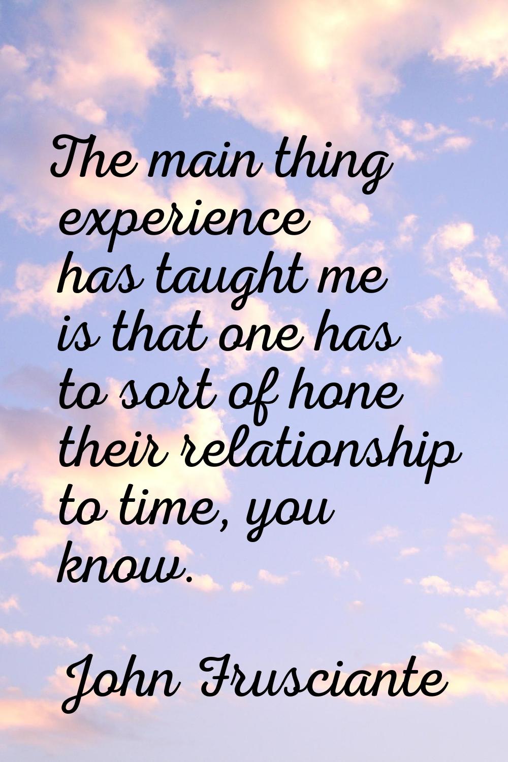 The main thing experience has taught me is that one has to sort of hone their relationship to time,