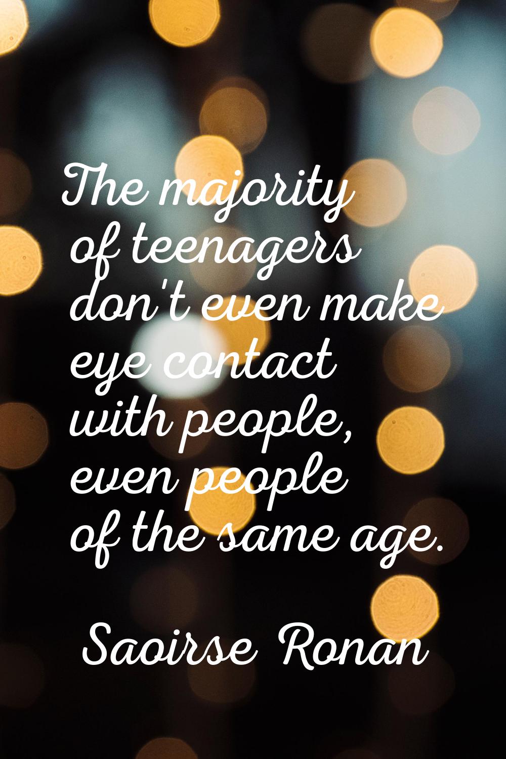 The majority of teenagers don't even make eye contact with people, even people of the same age.