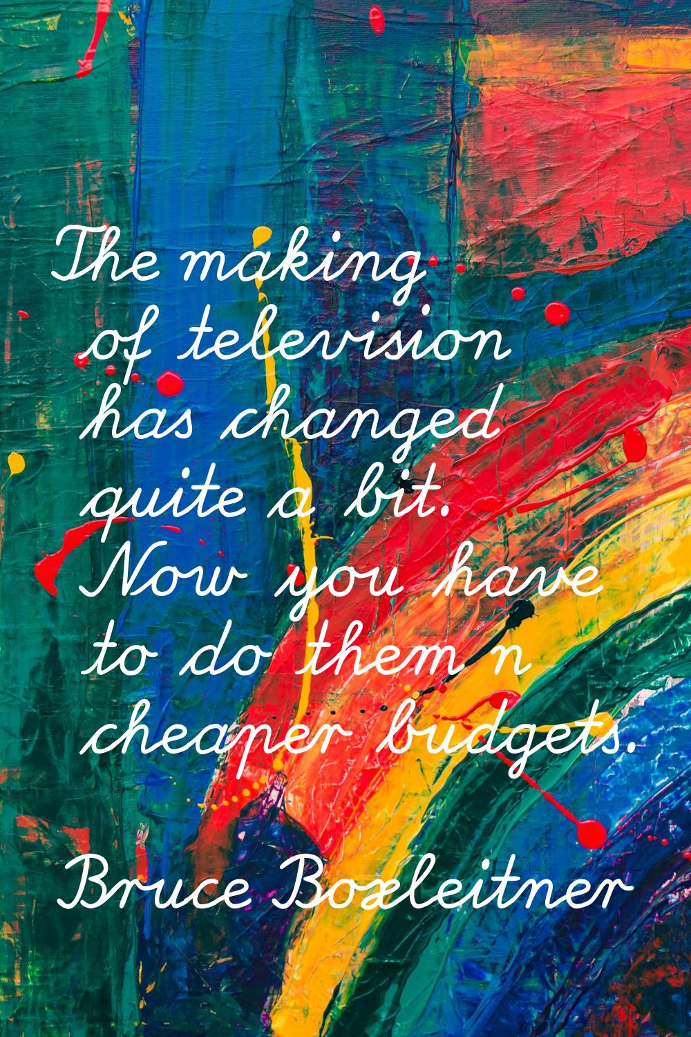 The making of television has changed quite a bit. Now you have to do them n cheaper budgets.