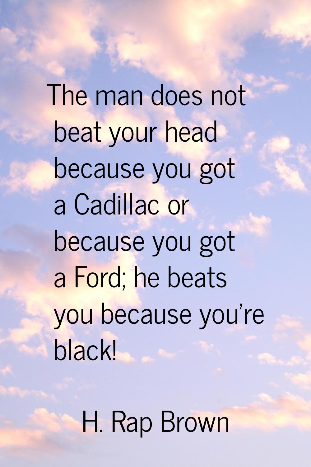 The man does not beat your head because you got a Cadillac or because you got a Ford; he beats you 