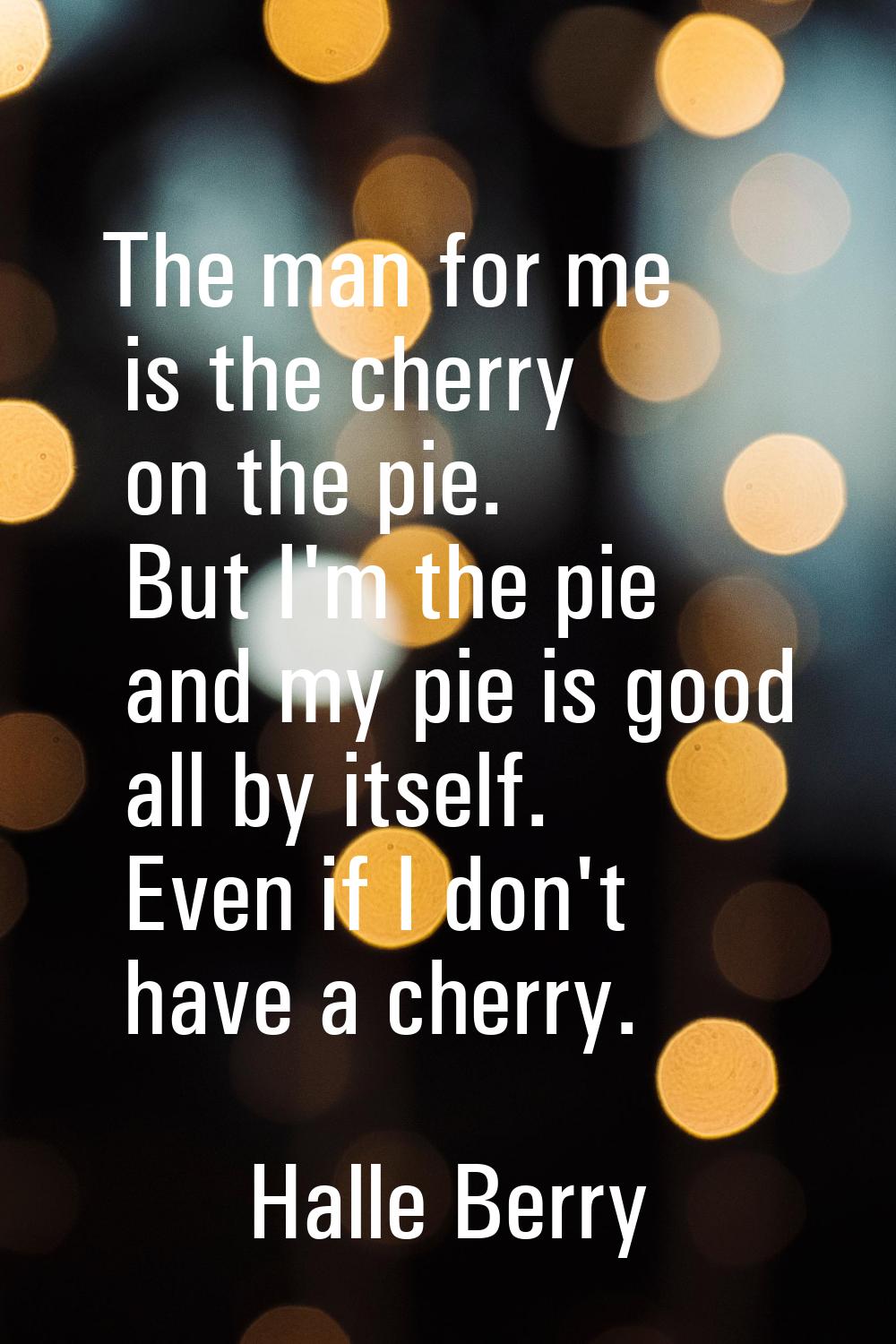 The man for me is the cherry on the pie. But I'm the pie and my pie is good all by itself. Even if 