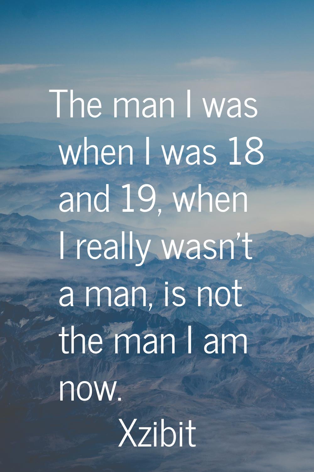 The man I was when I was 18 and 19, when I really wasn't a man, is not the man I am now.