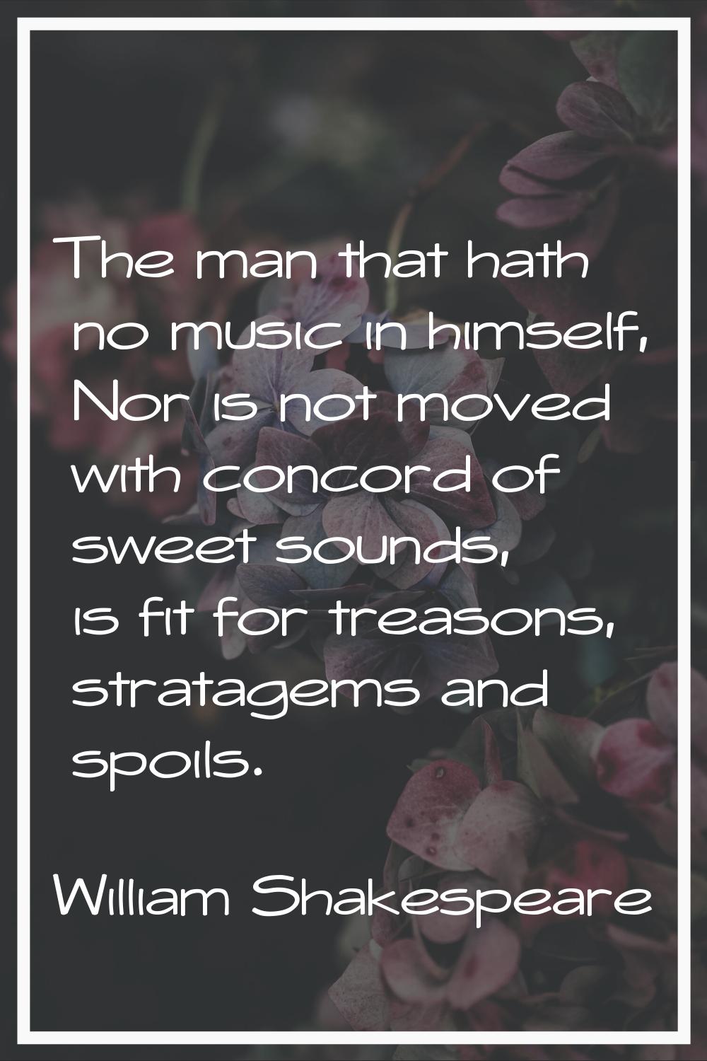 The man that hath no music in himself, Nor is not moved with concord of sweet sounds, is fit for tr