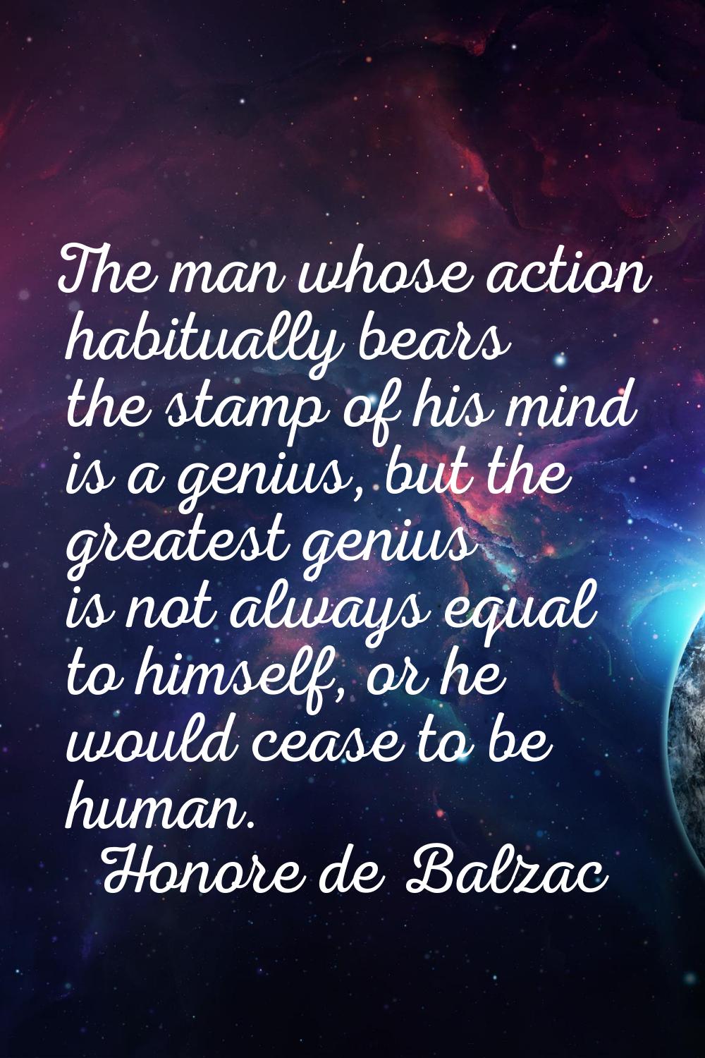 The man whose action habitually bears the stamp of his mind is a genius, but the greatest genius is