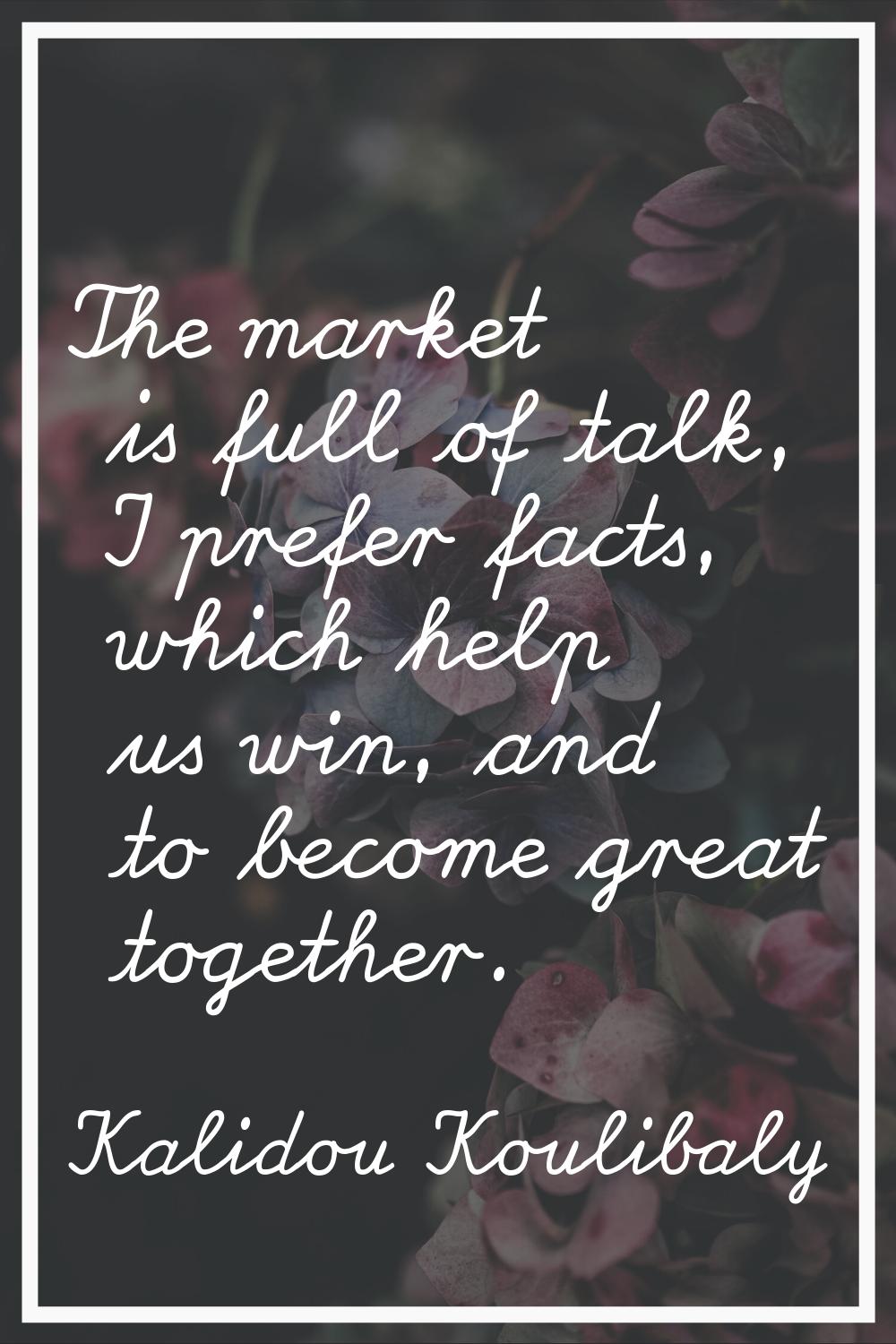 The market is full of talk, I prefer facts, which help us win, and to become great together.