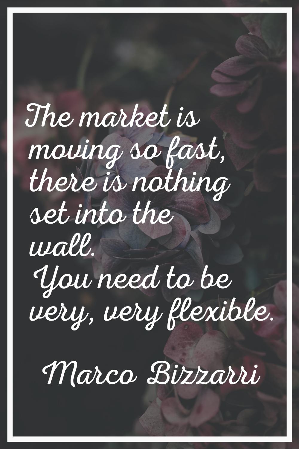 The market is moving so fast, there is nothing set into the wall. You need to be very, very flexibl