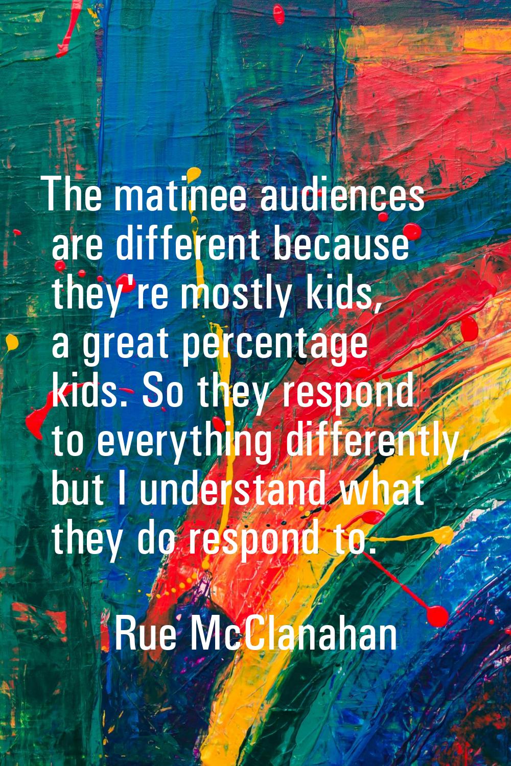 The matinee audiences are different because they're mostly kids, a great percentage kids. So they r