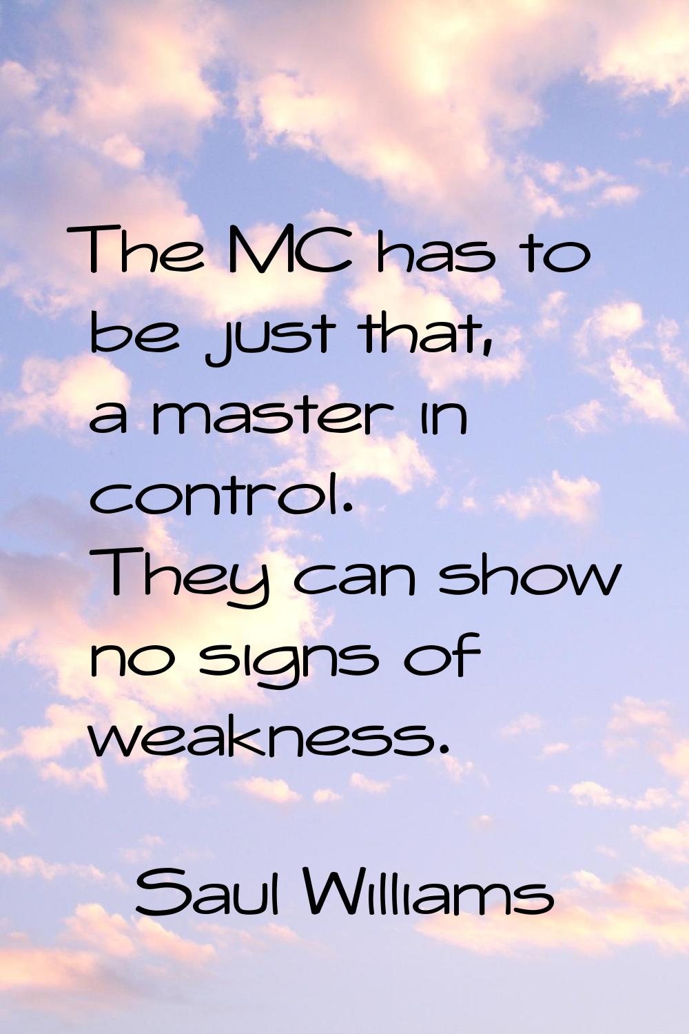 The MC has to be just that, a master in control. They can show no signs of weakness.