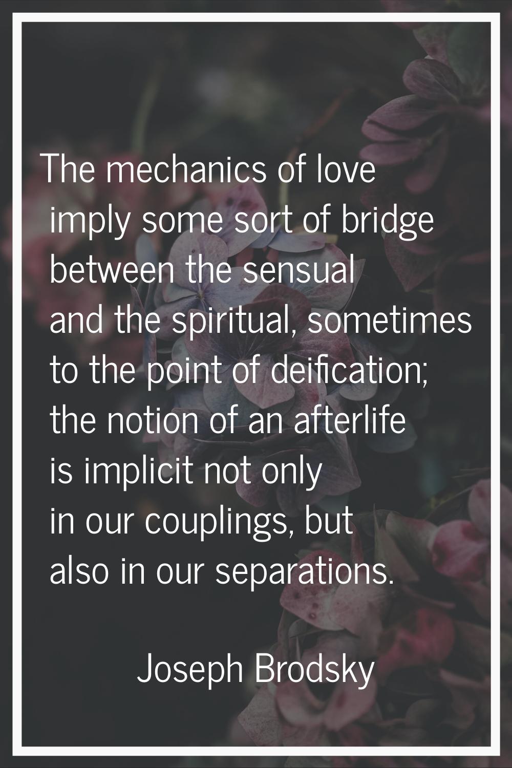 The mechanics of love imply some sort of bridge between the sensual and the spiritual, sometimes to