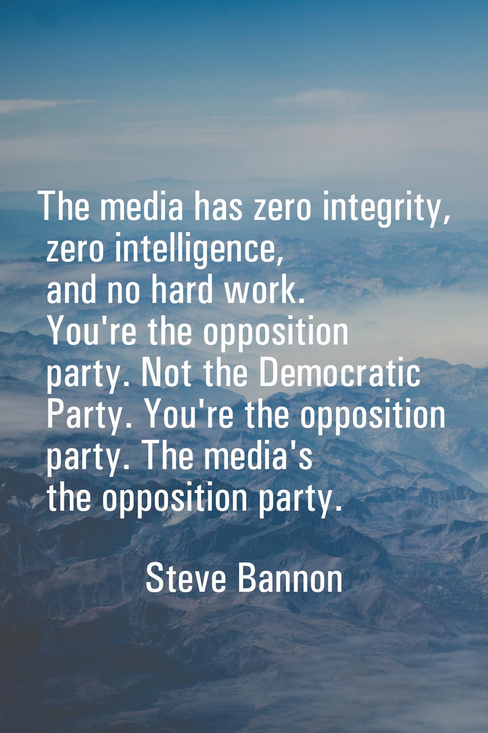 The media has zero integrity, zero intelligence, and no hard work. You're the opposition party. Not