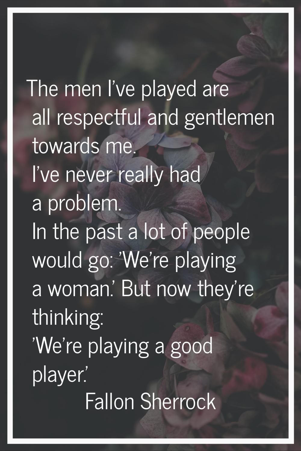 The men I've played are all respectful and gentlemen towards me. I've never really had a problem. I