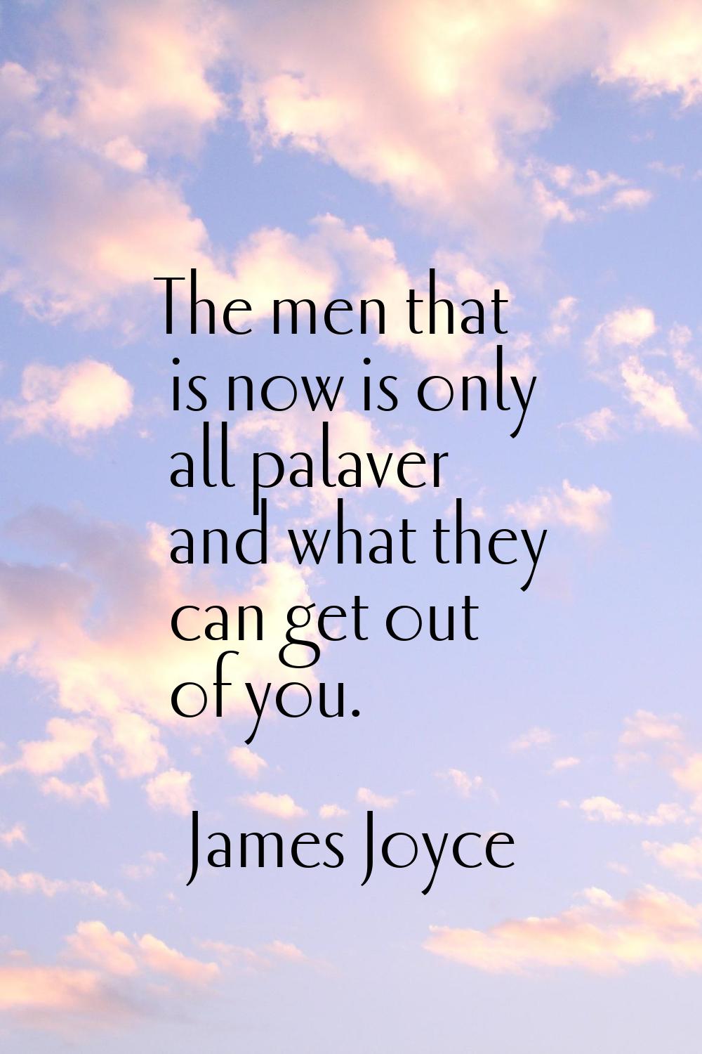 The men that is now is only all palaver and what they can get out of you.