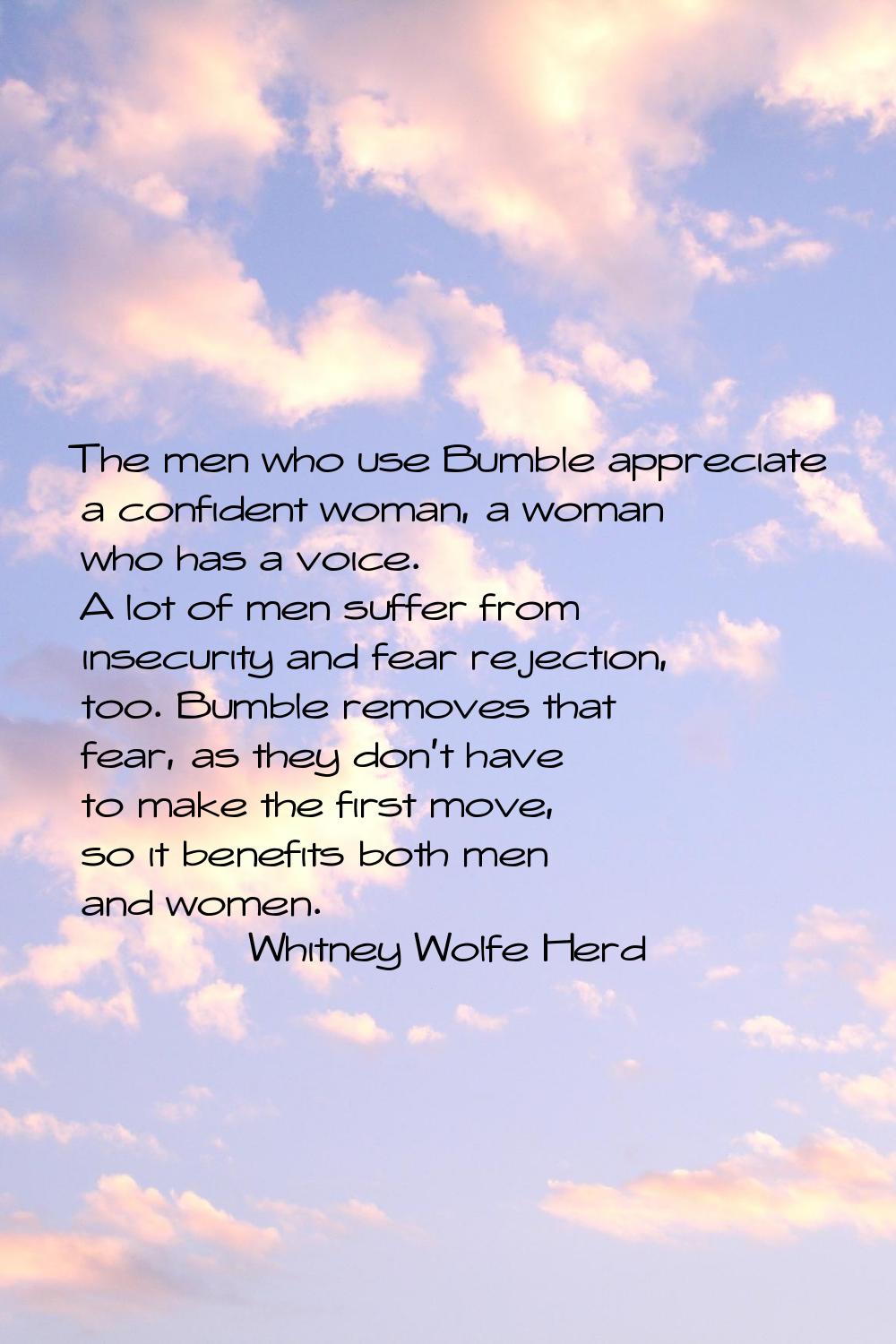 The men who use Bumble appreciate a confident woman, a woman who has a voice. A lot of men suffer f