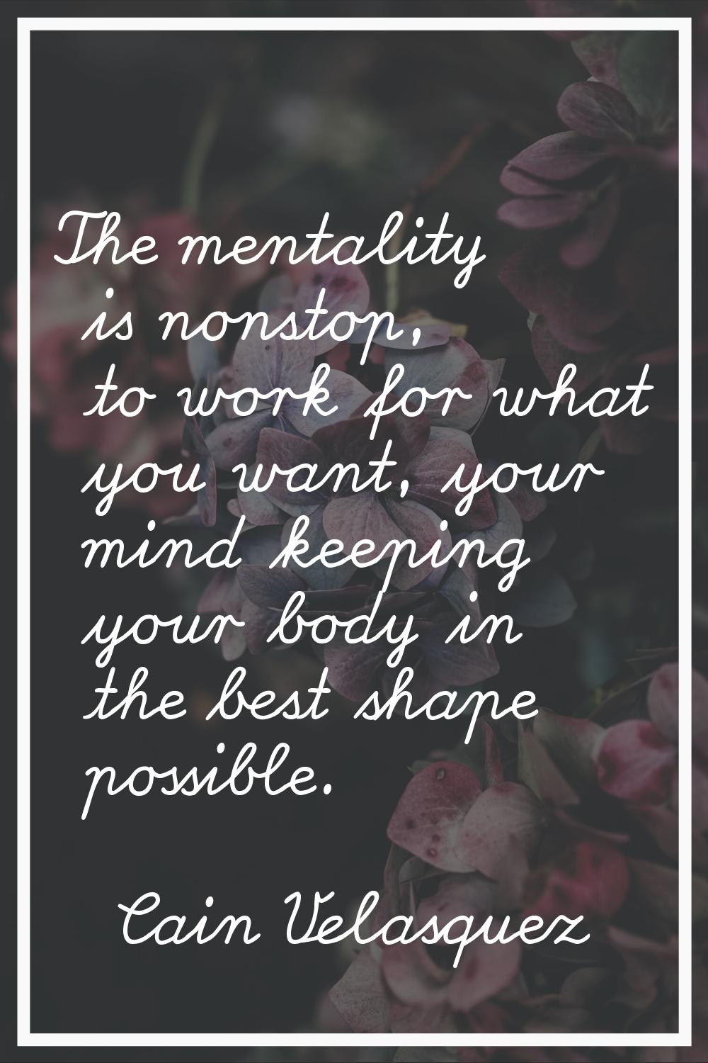 The mentality is nonstop, to work for what you want, your mind keeping your body in the best shape 