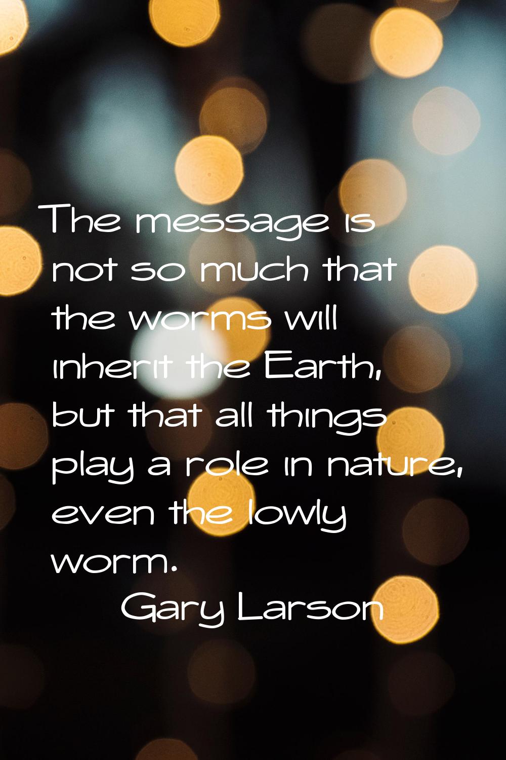 The message is not so much that the worms will inherit the Earth, but that all things play a role i